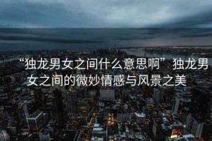 “獨(dú)龍男女之間什么意思啊”獨(dú)龍男女之間的微妙情感與風(fēng)景之美