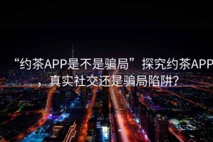 “約茶APP是不是騙局”探究約茶APP，真實(shí)社交還是騙局陷阱？