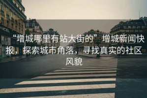 “增城哪里有站大街的”增城新聞快報(bào)，探索城市角落，尋找真實(shí)的社區(qū)風(fēng)貌