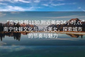 “南寧快餐1130.附近美女24小時.cc”南寧快餐文化與附近美女，探索城市的節(jié)奏與魅力