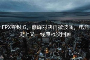 FPX零封iG，巔峰對決再掀波瀾，電競史上又一經(jīng)典戰(zhàn)役回顧