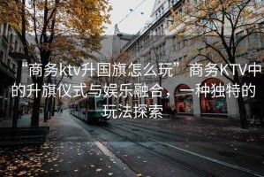 “商務(wù)ktv升國(guó)旗怎么玩”商務(wù)KTV中的升旗儀式與娛樂(lè)融合，一種獨(dú)特的玩法探索