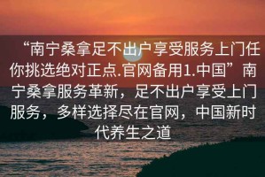 “南寧桑拿足不出戶享受服務上門任你挑選絕對正點.官網(wǎng)備用1.中國”南寧桑拿服務革新，足不出戶享受上門服務，多樣選擇盡在官網(wǎng)，中國新時代養(yǎng)生之道