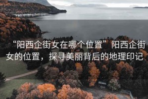 “陽(yáng)西企街女在哪個(gè)位置”陽(yáng)西企街女的位置，探尋美麗背后的地理印記