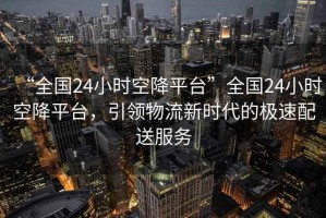 “全國(guó)24小時(shí)空降平臺(tái)”全國(guó)24小時(shí)空降平臺(tái)，引領(lǐng)物流新時(shí)代的極速配送服務(wù)