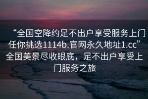 “全國空降約足不出戶享受服務(wù)上門任你挑選1114b.官網(wǎng)永久地址1.cc”全國美景盡收眼底，足不出戶享受上門服務(wù)之旅