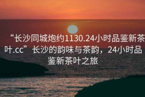 “長沙同城炮約1130.24小時品鑒新茶葉.cc”長沙的韻味與茶韻，24小時品鑒新茶葉之旅