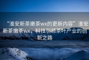 “淮安新茶嫩茶wx的更新內(nèi)容”淮安新茶嫩茶wx，科技引領(lǐng)茶葉產(chǎn)業(yè)的創(chuàng)新之路