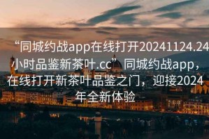 “同城約戰(zhàn)app在線打開20241124.24小時(shí)品鑒新茶葉.cc”同城約戰(zhàn)app，在線打開新茶葉品鑒之門，迎接2024年全新體驗(yàn)