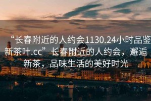 “長春附近的人約會1130.24小時品鑒新茶葉.cc”長春附近的人約會，邂逅新茶，品味生活的美好時光
