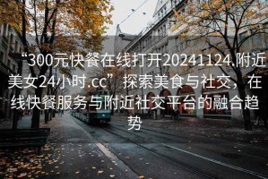 “300元快餐在線打開20241124.附近美女24小時.cc”探索美食與社交，在線快餐服務(wù)與附近社交平臺的融合趨勢