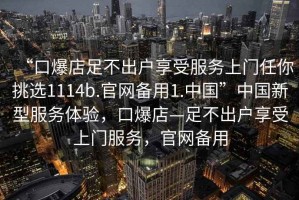 “口爆店足不出戶享受服務(wù)上門任你挑選1114b.官網(wǎng)備用1.中國”中國新型服務(wù)體驗(yàn)，口爆店—足不出戶享受上門服務(wù)，官網(wǎng)備用