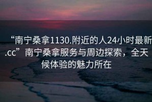 “南寧桑拿1130.附近的人24小時最新.cc”南寧桑拿服務(wù)與周邊探索，全天候體驗(yàn)的魅力所在