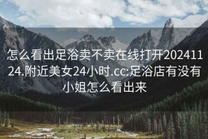 怎么看出足浴賣不賣在線打開20241124.附近美女24小時.cc:足浴店有沒有小姐怎么看出來