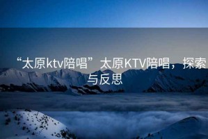 “太原ktv陪唱”太原KTV陪唱，探索與反思