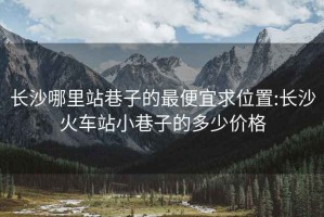 長沙哪里站巷子的最便宜求位置:長沙火車站小巷子的多少價格