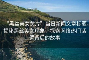 “黑絲美女黃片”當(dāng)日新聞文章標(biāo)題，揭秘黑絲美女現(xiàn)象，探索網(wǎng)絡(luò)熱門話題背后的故事