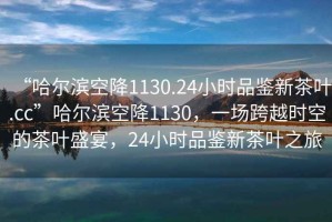 “哈爾濱空降1130.24小時(shí)品鑒新茶葉.cc”哈爾濱空降1130，一場跨越時(shí)空的茶葉盛宴，24小時(shí)品鑒新茶葉之旅