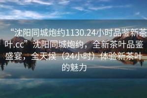 “沈陽同城炮約1130.24小時品鑒新茶葉.cc”沈陽同城炮約，全新茶葉品鑒盛宴，全天候（24小時）體驗新茶葉的魅力