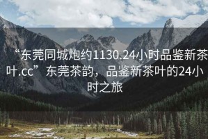 “東莞同城炮約1130.24小時品鑒新茶葉.cc”東莞茶韻，品鑒新茶葉的24小時之旅