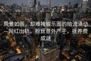 風(fēng)景如畫，卻難掩娛樂圈的暗流涌動—網(wǎng)紅出軌，粉絲意外產(chǎn)子，撫養(yǎng)費成謎