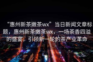 “惠州新茶嫩茶wx”當日新聞文章標題，惠州新茶嫩茶wx，一場茶香四溢的盛宴，引領新一輪的茶產(chǎn)業(yè)革命