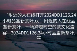 “附近的人在線打開2024DD1126.24小時品鑒新茶葉.cc”附近的人在線品鑒新茶葉，一場跨越時空的茶文化盛宴—2024DD1126.24小時品鑒新茶葉.cc