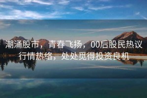 潮涌股市，青春飛揚(yáng)，00后股民熱議行情熱絡(luò)，處處覓得投資良機(jī)