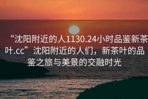 “沈陽附近的人1130.24小時(shí)品鑒新茶葉.cc”沈陽附近的人們，新茶葉的品鑒之旅與美景的交融時(shí)光