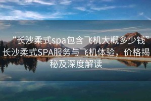 “長沙柔式spa包含飛機(jī)大概多少錢”長沙柔式SPA服務(wù)與飛機(jī)體驗(yàn)，價(jià)格揭秘及深度解讀