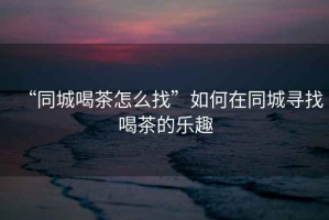 “同城喝茶怎么找”如何在同城尋找喝茶的樂趣
