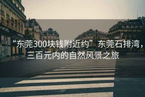 “東莞300塊錢附近約”東莞石排灣，三百元內(nèi)的自然風(fēng)景之旅