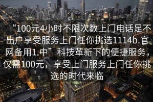 “100元4小時不限次數(shù)上門電話足不出戶享受服務(wù)上門任你挑選1114b.官網(wǎng)備用1.中”科技革新下的便捷服務(wù)，僅需100元，享受上門服務(wù)上門任你挑選的時代來臨
