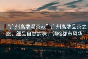 “廣州高端喝茶vx”廣州高端品茶之旅，細品自然韻味，領(lǐng)略都市風華