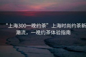 “上海300一晚約茶”上海時(shí)尚約茶新潮流，一晚約茶體驗(yàn)指南