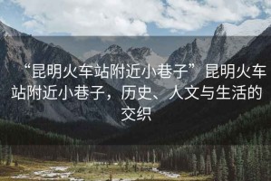 “昆明火車站附近小巷子”昆明火車站附近小巷子，歷史、人文與生活的交織