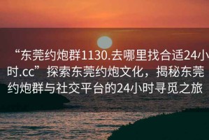 “東莞約炮群1130.去哪里找合適24小時(shí).cc”探索東莞約炮文化，揭秘東莞約炮群與社交平臺(tái)的24小時(shí)尋覓之旅