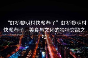 “虹橋黎明村快餐巷子”虹橋黎明村快餐巷子，美食與文化的獨(dú)特交融之地
