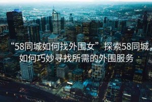 “58同城如何找外圍女”探索58同城，如何巧妙尋找所需的外圍服務(wù)