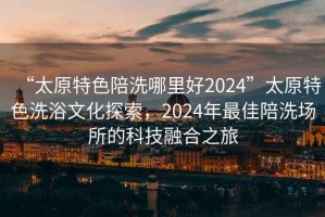 “太原特色陪洗哪里好2024”太原特色洗浴文化探索，2024年最佳陪洗場所的科技融合之旅