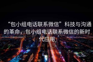 “包小組電話聯(lián)系微信”科技與溝通的革命，包小組電話聯(lián)系微信的新時(shí)代應(yīng)用