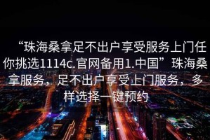 “珠海桑拿足不出戶享受服務(wù)上門任你挑選1114c.官網(wǎng)備用1.中國”珠海桑拿服務(wù)，足不出戶享受上門服務(wù)，多樣選擇一鍵預(yù)約