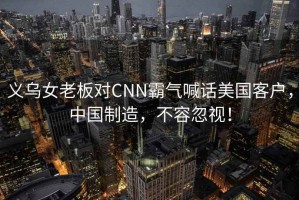 義烏女老板對CNN霸氣喊話美國客戶，中國制造，不容忽視！