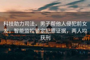 科技助力司法，男子幫他人侵犯前女友，智能監(jiān)控鎖定犯罪證據(jù)，兩人均獲刑