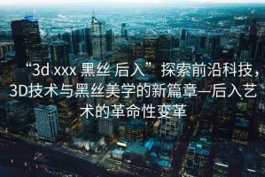“3d xxx 黑絲 后入”探索前沿科技，3D技術(shù)與黑絲美學的新篇章—后入藝術(shù)的革命性變革