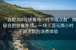 “合肥300元快餐兩小時(shí)不限次數(shù)”揭秘合肥快餐市場(chǎng)，一場(chǎng)三百元兩小時(shí)不限次數(shù)的消費(fèi)體驗(yàn)