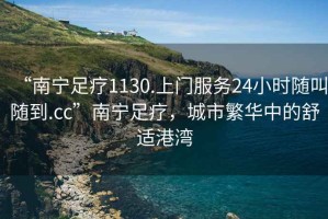 “南寧足療1130.上門服務(wù)24小時隨叫隨到.cc”南寧足療，城市繁華中的舒適港灣