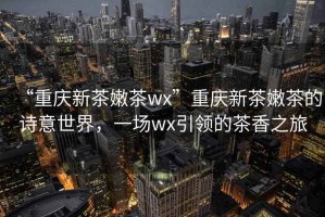 “重慶新茶嫩茶wx”重慶新茶嫩茶的詩(shī)意世界，一場(chǎng)wx引領(lǐng)的茶香之旅