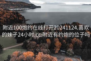 附近100炮約在線打開20241124.喜歡的妹子24小時.cc:附近有約炮的位子嗎