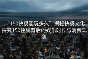 “150快餐能玩多久”揭秘快餐文化，探究150快餐背后的娛樂時長與消費(fèi)現(xiàn)象